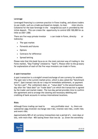 Leverage
Leveraged financing is a common practice in Forex trading, and allows traders
to use credit, such as a trade purchased on margin, to maxi      mize returns.
Collateral for the loan/leverage in the margined acc ount is provided by the
initial deposit. This can create the opportunity to control USD 100,000 for as
little as USD 1,000.
There are five ways private investor        s can trade in Forex, directly       or
indirectly:
   •    The spot market
   •    Forwards and futures
   •    Options
   •    Contracts for difference
   •    Spread betting
Please note that this book focus es on the most com mon way of trading in the
Forex market, “Day-Trading” (related to “Spot”). Please refer to the gl ossary
for explanations of each of the five ways investors can trade in Forex.


A spot transaction
A spot transaction is a straightf orward exchange of one currency for another.
The spot rate is the current market price, which is also called the “benchmark
price”. Spot transact ions do no t requ ire immediate settlement, or payment
“on the s pot”. The s ettlement date, or “value date” is the second business
day after the “deal date” (or “trade date”) on which the transaction is agreed
by the trader and market maker. The two-day period provides time to confirm
the agreement and to arrange the clearing and necessary debiting and
crediting of bank accounts in various international locations.


Risks
Although Forex trading can lead to         very profitable resul ts, there are
substantial risks involved: exc hange rate ri sks, interest rate risks, credit risks
and event risks.
Approximately 80% of all currency transactions last a period of s even days or
less, with more than 40% lasting fewer than two da ys. Given the extremely




                                                                             10 of 10
 