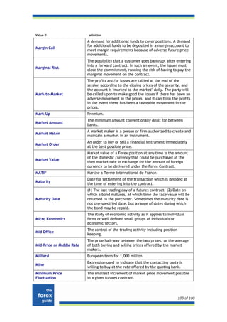 Value D                     efinition

                           A demand for additional funds to cover positions. A demand
                           for additional funds to be deposited in a margin account to
Margin Call
                           meet margin requirements because of adverse future price
                           movements.
                           The possibility that a customer goes bankrupt after entering
                           into a forward contract. In such an event, the issuer must
Marginal Risk
                           close the commitment, running the risk of having to pay the
                           marginal movement on the contract.
                           The profits and/or losses are tallied at the end of the
                           session according to the closing prices of the security, and
                           the account is "marked to the market" daily. The party will
Mark-to-Market             be called upon to make good the losses if there has been an
                           adverse movement in the prices, and it can book the profits
                           in the event there has been a favorable movement in the
                           prices.
Mark Up                    Premium.
                           The minimum amount conventionally dealt for between
Market Amount
                           banks.
                           A market maker is a person or firm authorized to create and
Market Maker
                           maintain a market in an instrument.
                           An order to buy or sell a financial instrument immediately
Market Order
                           at the best possible price.
                           Market value of a Forex position at any time is the amount
                           of the domestic currency that could be purchased at the
Market Value
                           then market rate in exchange for the amount of foreign
                           currency to be delivered under the Forex Contract.
MATIF                      Marche a Terme International de France.
                           Date for settlement of the transaction which is decided at
Maturity
                           the time of entering into the contract.
                           (1) The last trading day of a futures contract. (2) Date on
                           which a bond matures, at which time the face value will be
Maturity Date              returned to the purchaser. Sometimes the maturity date is
                           not one specified date, but a range of dates during which
                           the bond may be repaid.
                           The study of economic activity as it applies to individual
Micro Economics            firms or well defined small groups of individuals or
                           economic sectors.
                           The control of the trading activity including position
Mid Office
                           keeping.
                           The price half-way between the two prices, or the average
Mid-Price or Middle Rate   of both buying and selling prices offered by the market
                           makers.
Milliard                   European term for 1,000 million.
                           Expression used to indicate that the contacting party is
Mine
                           willing to buy at the rate offered by the quoting bank.
Minimum Price              The smallest increment of market price movement possible
Fluctuation                in a given futures contract.




                                                                                    100 of 100
 