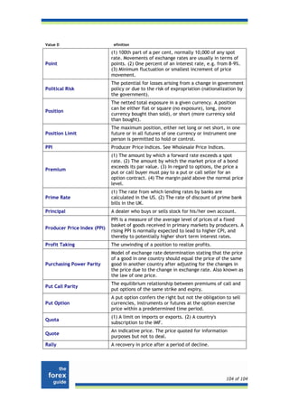 Value D                       efinition

                             (1) 100th part of a per cent, normally 10,000 of any spot
                             rate. Movements of exchange rates are usually in terms of
Point                        points. (2) One percent of an interest rate, e.g. from 8-9%.
                             (3) Minimum fluctuation or smallest increment of price
                             movement.
                             The potential for losses arising from a change in government
Political Risk               policy or due to the risk of expropriation (nationalization by
                             the government).
                             The netted total exposure in a given currency. A position
                             can be either flat or square (no exposure), long, (more
Position
                             currency bought than sold), or short (more currency sold
                             than bought).
                             The maximum position, either net long or net short, in one
Position Limit               future or in all futures of one currency or instrument one
                             person is permitted to hold or control.
PPI                          Producer Price Indices. See Wholesale Price Indices.
                             (1) The amount by which a forward rate exceeds a spot
                             rate. (2) The amount by which the market price of a bond
                             exceeds its par value. (3) In regard to options, the price a
Premium
                             put or call buyer must pay to a put or call seller for an
                             option contract. (4) The margin paid above the normal price
                             level.
                             (1) The rate from which lending rates by banks are
Prime Rate                   calculated in the US. (2) The rate of discount of prime bank
                             bills in the UK.
Principal                    A dealer who buys or sells stock for his/her own account.
                             PPI is a measure of the average level of prices of a fixed
                             basket of goods received in primary markets by producers. A
Producer Price Index (PPI)
                             rising PPI is normally expected to lead to higher CPI, and
                             thereby to potentially higher short term interest rates.
Profit Taking                The unwinding of a position to realize profits.
                             Model of exchange rate determination stating that the price
                             of a good in one country should equal the price of the same
Purchasing Power Parity      good in another country after adjusting for the changes in
                             the price due to the change in exchange rate. Also known as
                             the law of one price.
                             The equilibrium relationship between premiums of call and
Put Call Parity
                             put options of the same strike and expiry.
                             A put option confers the right but not the obligation to sell
Put Option                   currencies, instruments or futures at the option exercise
                             price within a predetermined time period.
                             (1) A limit on imports or exports. (2) A country's
Quota
                             subscription to the IMF.
                             An indicative price. The price quoted for information
Quote
                             purposes but not to deal.
Rally                        A recovery in price after a period of decline.




                                                                                    104 of 104
 