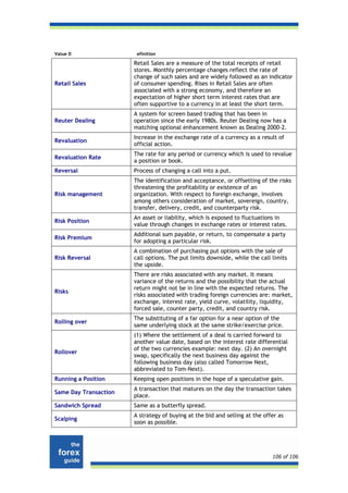 Value D                 efinition

                       Retail Sales are a measure of the total receipts of retail
                       stores. Monthly percentage changes reflect the rate of
                       change of such sales and are widely followed as an indicator
Retail Sales           of consumer spending. Rises in Retail Sales are often
                       associated with a strong economy, and therefore an
                       expectation of higher short term interest rates that are
                       often supportive to a currency in at least the short term.
                       A system for screen based trading that has been in
Reuter Dealing         operation since the early 1980s. Reuter Dealing now has a
                       matching optional enhancement known as Dealing 2000-2.
                       Increase in the exchange rate of a currency as a result of
Revaluation
                       official action.
                       The rate for any period or currency which is used to revalue
Revaluation Rate
                       a position or book.
Reversal               Process of changing a call into a put.
                       The identification and acceptance, or offsetting of the risks
                       threatening the profitability or existence of an
Risk management        organization. With respect to foreign exchange, involves
                       among others consideration of market, sovereign, country,
                       transfer, delivery, credit, and counterparty risk.
                       An asset or liability, which is exposed to fluctuations in
Risk Position
                       value through changes in exchange rates or interest rates.
                       Additional sum payable, or return, to compensate a party
Risk Premium
                       for adopting a particular risk.
                       A combination of purchasing put options with the sale of
Risk Reversal          call options. The put limits downside, while the call limits
                       the upside.
                       There are risks associated with any market. It means
                       variance of the returns and the possibility that the actual
                       return might not be in line with the expected returns. The
Risks
                       risks associated with trading foreign currencies are: market,
                       exchange, interest rate, yield curve, volatility, liquidity,
                       forced sale, counter party, credit, and country risk.
                       The substituting of a far option for a near option of the
Rolling over
                       same underlying stock at the same strike/exercise price.
                       (1) Where the settlement of a deal is carried forward to
                       another value date, based on the interest rate differential
                       of the two currencies example: next day. (2) An overnight
Rollover
                       swap, specifically the next business day against the
                       following business day (also called Tomorrow Next,
                       abbreviated to Tom-Next).
Running a Position     Keeping open positions in the hope of a speculative gain.
                       A transaction that matures on the day the transaction takes
Same Day Transaction
                       place.
Sandwich Spread        Same as a butterfly spread.
                       A strategy of buying at the bid and selling at the offer as
Scalping
                       soon as possible.




                                                                             106 of 106
 