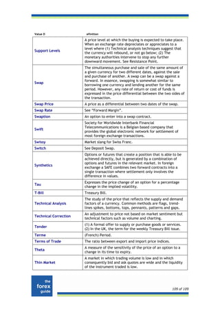Value D                 efinition

                       A price level at which the buying is expected to take place.
                       When an exchange rate depreciates or appreciates to a
                       level where (1) Technical analysis techniques suggest that
Support Levels
                       the currency will rebound, or not go below; (2) The
                       monetary authorities intervene to stop any further
                       downward movement. See Resistance Point.
                       The simultaneous purchase and sale of the same amount of
                       a given currency for two different dates, against the sale
                       and purchase of another. A swap can be a swap against a
                       forward. In essence, swapping is somewhat similar to
Swap
                       borrowing one currency and lending another for the same
                       period. However, any rate of return or cost of funds is
                       expressed in the price differential between the two sides of
                       the transaction.
Swap Price             A price as a differential between two dates of the swap.
Swap Rate              See “Forward Margin”.
Swaption               An option to enter into a swap contract.
                       Society for Worldwide Interbank Financial
                       Telecommunications is a Belgian based company that
Swift
                       provides the global electronic network for settlement of
                       most foreign exchange transactions.
Swissy                 Market slang for Swiss Franc.
Switch                 See Deposit Swap.
                       Options or futures that create a position that is able to be
                       achieved directly, but is generated by a combination of
                       options and futures in the relevant market. In foreign
Synthetics
                       exchange a SAFE combines two forward contracts into a
                       single transaction where settlement only involves the
                       difference in values.
                       Expresses the price change of an option for a percentage
Tau
                       change in the implied volatility.
T-Bill                 Treasury Bill.
                       The study of the price that reflects the supply and demand
Technical Analysis     factors of a currency. Common methods are flags, trend-
                       lines spikes, bottoms, tops, pennants, patterns and gaps.
                       An adjustment to price not based on market sentiment but
Technical Correction
                       technical factors such as volume and charting.
                       (1) A formal offer to supply or purchase goods or services.
Tender
                       (2) In the UK, the term for the weekly Treasury Bill issue.
Terme                  (French) Period.
Terms of Trade         The ratio between export and import price indices.
                       A measure of the sensitivity of the price of an option to a
Theta
                       change in its time to expiry.
                       A market in which trading volume is low and in which
Thin Market            consequently bid and ask quotes are wide and the liquidity
                       of the instrument traded is low.




                                                                             109 of 109
 