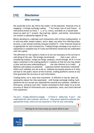 [12]          Disclaimer
              (Risk warning)

We would like to kin dly inform the reade r of the potential financial ris ks of
engaging i n foreign exchange trading. T he transac tion of such financi al
instruments known as forex, f x, or cu rrency, and dealt on a valued basis
known as 'spot' (or 'f orward', 'day trad ing', 'option' , and similar instruments)
can contain a substantial degree of risk.
Before deciding to u ndertake such transactions with a Forex trading platfor m
or with any other market maker), and in deed, any other firm offering similar
services, a user should carefully evaluate whether hi s/her financial situati on
is appropriate for such transacti ons. Trading foreign exchange m ay result in a
substantial or complete loss of f unds and therefore should only be undertaken
with risk capital.
The definition of risk capital is funds th at are not necessary to the survival or
well being of the user. We strongly recommends             that a user, who is
considering trading f oreign exc hange products, rea ds through all th e m ain
topics contained in the trading platform ’s website so that he/s he may obtain
a clear and accurate understanding of         the risks inherent to fx tradin    g.
Opinions and analysis on potential      expected market movements contained
within suc h websites are not to be co nsidered nec essarily precise or ti mely,
and due to the publi c nature of the In ternet, trading platforms cannot at any
time guarantee the accuracy of such information.
Trading online, no m atter how convenient or efficient it may be, does not
necessarily reduce the risks associated with foreign exchange trading. Such
platforms do no t accept any responsibi lity towards any customer, member or
third party, acting on such infor mation contained on their websi te as to the
accuracy or delay of information such as quotations, news, and c harts derived
from quotations.


You are s trongly advised to engage      in Forex tr ading only if you f ully
understand the risks involved, and are wi lling and pr epared to allocate the
appropriate funds, which are not essential or vital for your well being.


              Warning! Do not invest money you cannot afford to lose!




                                                                          114 of 114
 