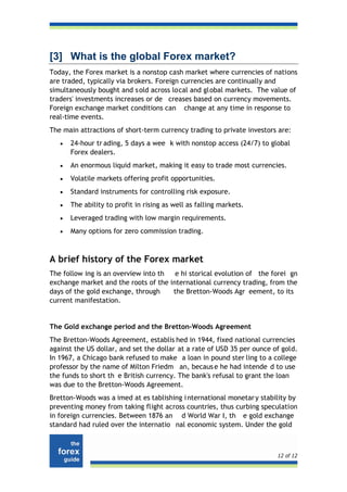[3] What is the global Forex market?
Today, the Forex market is a nonstop cash market where currencies of nations
are traded, typically via brokers. Foreign currencies are continually and
simultaneously bought and s old across local and global markets. The value of
traders' investments increases or de creases based on currency movements.
Foreign exchange market conditions can change at any time in response to
real-time events.
The main attractions of short-term currency trading to private investors are:
   •   24-hour tr ading, 5 days a wee k with nonstop access (24/7) to global
       Forex dealers.
   •   An enormous liquid market, making it easy to trade most currencies.
   •   Volatile markets offering profit opportunities.
   •   Standard instruments for controlling risk exposure.
   •   The ability to profit in rising as well as falling markets.
   •   Leveraged trading with low margin requirements.
   •   Many options for zero commission trading.



A brief history of the Forex market
The follow ing is an overview into th  e hi storical evolution of the forei gn
exchange market and the roots of the international currency trading, from the
days of the gold exchange, through    the Bretton-Woods Agr eement, to its
current manifestation.


The Gold exchange period and the Bretton-Woods Agreement
The Bretton-Woods Agreement, establis hed in 1944, fixed national currencies
against the US dollar, and set the dollar at a rate of USD 35 per ounce of gold.
In 1967, a Chicago bank refused to make a loan in pound ster ling to a college
professor by the name of Milton Friedm an, becaus e he had intende d to use
the funds to short th e British currency. The bank's refusal to grant the loan
was due to the Bretton-Woods Agreement.
Bretton-Woods was a imed at es tablishing i nternational monetar y stability by
preventing money from taking flight across countries, thus curbing speculation
in foreign currencies. Between 1876 an d World War I, th e gold exchange
standard had ruled over the internatio nal economic system. Under the gold



                                                                         12 of 12
 