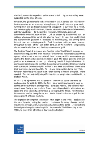 standard, currencies experienc ed an era of stabili    ty becaus e they were
supported by the price of gold.
However, the gold standard had a weakne ss in that it tended to c reate boom-
bust economies. As an economy strength ened, i t would import a great deal,
running down the gold reserves required to support i ts currency. As a result,
the money supply would diminish, interest rates would escalate and economic
activity would slow to the point of recession. Ultimately, prices of
commodities would hit rock bottom      , th us appeari ng attractive to oth er
nations, who would then sprint into a buying frenzy. In turn, this would inject
the economy with gold until it i ncreased its money su pply, thus driving do wn
interest rates and restoring wealth. Such boom-bust patterns were common
throughout the era of the gol d stan dard, un til Wo rld War I temporari ly
discontinued trade flows and the free movement of gold.
The Bretton-Woods A greement was founded after World War II, in order to
stabilize and regulate the inter national Forex market. Participating countr ies
agreed to try to mai ntain the v alue of their currency with in a narrow margin
against the dollar and an equivalent rate of gold. The dollar gained a premium
position as a reference currenc y, reflecti ng the shi ft in global econom ic
dominance from Europe to the USA. Countries were prohibited from devaluing
their currencies to benefit export market s, and were only allowed to dev alue
their currencies by less than 10%. Po st-war construction during the 1950s,
however, r equired gr eat volum es of F orex trading as masses of capital w ere
needed. This had a destabilizing effect on the exchange rates established i n
Bretton-Woods.
In 1971, t he agreement was scrapped w hen the US dollar ceased to be
exchangeable for gold. By 1973, the forc es of supply and demand were in
control of the currencies of major indu strialized nations, and currency now
moved more freely across borders. Prices were floated daily, with volum es,
speed and price volatility all increasin g throughout the 1970s. New financial
instruments, market deregulation and trade liberali zation em erged, further
stoking growth of Forex markets.
The explosion of computer technology that began in the 1980s accelerated
the pace by exte nding the market continuum for cross -border capital
movements through Asian, European and American time zones . Transacti ons
in foreign exchange increased rapidly from nearly $70 billion a day in the
1980s, to more than $3 trillion a day two decades later.




                                                                         13 of 13
 