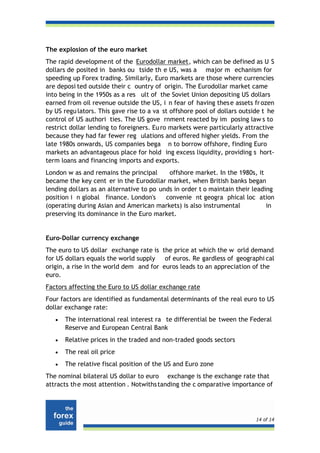 The explosion of the euro market
The rapid developme nt of the Eurodollar market, which can be defined as U S
dollars de posited in banks ou tside th e US, was a major m echanism for
speeding up Forex trading. Similarly, Euro markets are those where currencies
are deposi ted outside their c ountry of origin. The Eurodollar market came
into being in the 1950s as a res ult of the Soviet Union depositing US dollars
earned from oil revenue outside the US, i n fear of having thes e assets fr ozen
by US regu lators. This gave rise to a va st offshore pool of dollars outside t he
control of US authori ties. The US gove rnment reacted by im posing law s to
restrict dollar lending to foreigners. Eu ro markets were particularly attractive
because they had far fewer reg ulations and offered higher yields. From the
late 1980s onwards, US companies bega n to borrow offshore, finding Euro
markets an advantageous place for hold ing excess liquidity, providing s hort-
term loans and financing imports and exports.
London w as and remains the principal      offshore market. In the 1980s, it
became the key cent er in the Eurodollar market, when British banks began
lending dollars as an alternative to po unds in order t o maintain their leading
position i n global finance. London's     convenie nt geogra phical loc ation
(operating during Asian and American markets) is also instrumental            in
preserving its dominance in the Euro market.


Euro-Dollar currency exchange
The euro to US dollar exchange rate is the price at which the w orld demand
for US dollars equals the world supply   of euros. Re gardless of geographi cal
origin, a rise in the world dem and for euros leads to an appreciation of the
euro.
Factors affecting the Euro to US dollar exchange rate
Four factors are identified as fundamental determinants of the real euro to US
dollar exchange rate:
   •   The international real interest ra te differential be tween the Federal
       Reserve and European Central Bank
   •   Relative prices in the traded and non-traded goods sectors
   •   The real oil price
   •   The relative fiscal position of the US and Euro zone
The nominal bilateral US dollar to euro exchange is the exchange rate that
attracts th e most attention . Notwiths tanding the c omparative importance of




                                                                           14 of 14
 