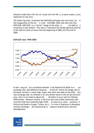 bilateral trade links with the US, trade with the UK i s, to some extent, more
important for the euro.
The follow ing chart i llustrates the EUR/USD exchange rate over time, fro m
the inauguration of the eur o, until mid 2006. Note that each line (the
EUR/USD, USD/EUR ) is a “mirror” image of the other, si            nce both ar e
reciprocal to one another. This chart is illustrates the steady (general) decline
of the USD (in terms of euro) from the beginning of 2002 until the end of
2004.


EUR-USD rates 1998-2008




In the l ong run , th e correlation betwee n the bilateral US dollar to e       uro
exchange rate, and different measures       of the eff ective exc hange rate of
Euroland, has bee n r ather high, especi ally when one looks at the effec tive
real exchange rate. As inflation is at very similar levels in the US and the Euro
area, ther e is no need to adjust the      US dollar to euro rate for inflation
differentials. However, becaus e the Euro zone also trades intensively with
countries that have relatively high inflati on rates (e.g. some countries in
Central and Eastern Europe, Turkey, etc.), it is mor e important to downplay
nominal exchange r ate measures by lo oking at relative price and cost
developments.




                                                                            15 of 15
 