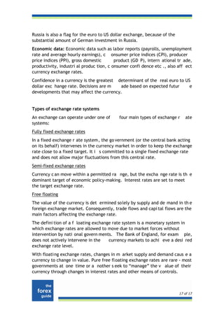 Russia is also a flag for the euro to US dollar exchange, because of the
substantial amount of German investment in Russia.
Economic data: Economic data such as labor reports (payrolls, unemployment
rate and average hourly earnings), c onsumer price indices (CPI), producer
price indices (PPI), gross domestic       product (GD P), intern ational tr ade,
productivity, industri al produc tion, c onsumer confi dence etc ., also aff ect
currency exchange rates.
Confidence in a currency is the greatest determinant of the real euro to US
dollar exc hange rate. Decisions are m    ade based on expected futur      e
developments that may affect the currency.


Types of exchange rate systems
An exchange can operate under one of       four main types of exchange r      ate
systems:
Fully fixed exchange rates
In a fixed exchange r ate system, the go vernment (or the central bank acting
on its behalf) intervenes in the currency market in order to keep the exchange
rate close to a fixed target. It i s committed to a single fixed exchange rate
and does not allow major fluctuations from this central rate.
Semi-fixed exchange rates
Currency c an move within a permitted ra nge, but the excha nge rate is th e
dominant target of economic policy-making. Interest rates are set to meet
the target exchange rate.
Free floating
The value of the currency is det ermined so lely by supply and de mand in th e
foreign exchange market. Consequently, trade flows and capi tal flows are the
main factors affecting the exchange rate.
The defini tion of a f loating exchange rate system is a monetary system in
which exchange rates are allowed to move due to market forces without
intervention by nati onal govern ments. The Bank of England, for exam ple,
does not actively intervene in the    currency markets to achi eve a desi red
exchange rate level.
With floati ng exchange rates, changes in m arket supply and demand caus e a
currency to change in value. Pure free floating exchange rates are rare - most
governments at one time or a nother s eek to “manage” the v alue of their
currency through changes in interest rates and other means of controls.



                                                                           17 of 17
 