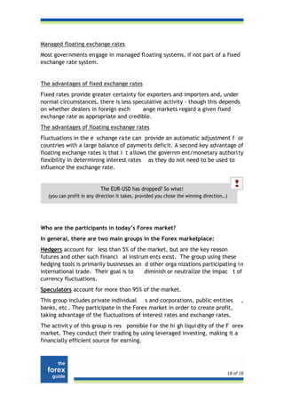 Managed floating exchange rates
Most governments engage in managed floating systems, if not part of a fixed
exchange rate system.


The advantages of fixed exchange rates
Fixed rates provide greater certainty for exporters and importers and, under
normal circumstances, there is less speculative activity - though this depends
on whether dealers in foreign exch      ange markets regard a given fixed
exchange rate as appropriate and credible.
The advantages of floating exchange rates
Fluctuations in the e xchange ra te can provide an automatic adjustment f or
countries with a large balance of payments deficit. A second key advantage of
floating exchange rates is that i t a llows the governm ent/monetary authori ty
flexibility in determining interest rates as they do not need to be used to
influence the exchange rate.


                           The EUR-USD has dropped? So what!
   (you can profit in any direction it takes, provided you chose the winning direction…)




Who are the participants in today’s Forex market?
In general, there are two main groups in the Forex marketplace:
Hedgers account for less than 5% of the market, but are the key reason
futures and other such financi al instrum ents exist. The group using these
hedging tools is primarily businesses an d other orga nizations participatin g i n
international trade. Their goal is to    diminish or neutralize the impac t of
currency fluctuations.
Speculators account for more than 95% of the market.
This group includes private individual s and corporations, public entities                   ,
banks, etc . They participate in the Forex market in order to create profit,
taking advantage of the fluctuations of interest rates and exchange rates.
The activit y of this group is res ponsible f or the hi gh liqui dity of the F orex
market. They conduct their trading by using leveraged investing, making it a
financially efficient source for earning.




                                                                                       18 of 18
 