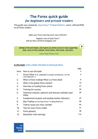 The Forex quick guide
                for beginners and private traders
This guide was created by Easy-Forex™ Trading Platform , and is offered FR EE
to all Forex traders.


                     Make your Forex learning much more efficient:
                              Register now at Easy-Forex™
                 edit by http:/ectheme.blogspot.com


        Joining is free and simple, and it gives you online access to many supporting
             tools, such as Forex outlook, Forex charts, info-center, and more.

                                   www.Easy-Forex.com




In this book: (click a chapter title below to directly get there)
                                                                                        page
   Intro     How to use this book                                                         3

   1.        Forex? What is it, anyway? (a simple introduction, for the                   4
             very beginners…)
   2.        What is Forex trading? What is a Forex deal?                                 6

   3.        What is the global Forex market?                                            12

   4.        Overview of trading Forex online                                            21

   5.        Training for success                                                        25

   6.        Technical Analysis: patterns and forecast methods used                      29
             today
   7.        Fundamental Analysis and leading market indicators                          47

   8.        Day-Trading (on the Easy-Forex™ Trading Platform)                           56

   9.        Twenty issues you must consider                                             64

   10.       Tips for every Forex trader                                                 71

   11.       Forex glossary                                                              78

   12.       Disclaimer (risk warning)                                                  114




                                                                                          2 of 2
 