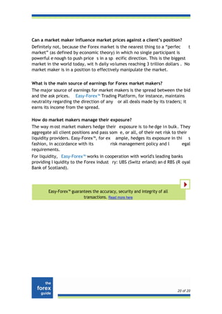 Can a market maker influence market prices against a client’s position?
Definitely not, because the Forex market is the nearest thing to a “perfec     t
market” (as defined by economic theory) in which no single participant is
powerful e nough to push price s in a sp ecific direction. This is the biggest
market in the world today, wit h daily vo lumes reaching 3 trillion dollars . No
market maker is in a position to effectively manipulate the market.


What is the main source of earnings for Forex market makers?
The major source of earnings for market makers is the spread between the bid
and the ask prices. Easy-Forex™ Trading Platform, for instance, maintains
neutrality regarding the direction of any or all deals made by its traders; it
earns its income from the spread.

How do market makers manage their exposure?
The way m ost market makers hedge their exposure is to he dge in bulk. They
aggregate all client positions and pass som e, or all, of their net risk to their
liquidity providers. Easy-Forex™, for ex ample, hedges its exposure in thi s
fashion, in accordance with its          risk management policy and l         egal
requirements.
For liquidity, Easy-Forex™ works in cooperation with world's leading banks
providing l iquidity to the Forex indust ry: UBS (Switz erland) an d RBS (R oyal
Bank of Scotland).




        Easy-Forex™ guarantees the accuracy, security and integrity of all
                          transactions. Read more here




                                                                             20 of 20
 