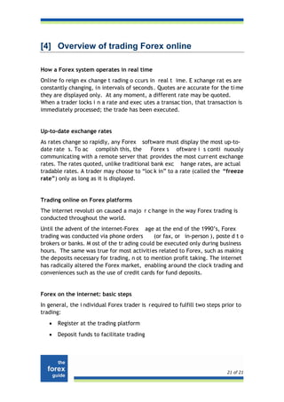 [4] Overview of trading Forex online

How a Forex system operates in real time
Online fo reign ex change t rading o ccurs in real t ime. E xchange rat es are
constantly changing, in intervals of seconds . Quotes are accurate for the ti me
they are displayed only. At any moment, a different rate may be quoted.
When a trader locks i n a rate and exec utes a transac tion, that transaction is
immediately processed; the trade has been executed.


Up-to-date exchange rates
As rates change so rapidly, any Forex software must display the most up-to-
date rate s. To ac complish this, the       Forex s oftware i s conti nuously
communicating with a remote server that provides the most curr ent exchange
rates. The rates quoted, unlike traditional bank exc hange rates, are actual
tradable rates. A trader may choose to “loc k in” to a rate (called the “freeze
rate”) only as long as it is displayed.


Trading online on Forex platforms
The internet revoluti on caused a majo r c hange in the way Forex trading is
conducted throughout the world.
Until the advent of the internet-Forex age at the end of the 1990’s, Forex
trading was conducted via phone orders       (or fax, or in-person ), poste d t o
brokers or banks. M ost of the tr ading could be executed only during business
hours. The same was true for most activiti es related to Forex, such as making
the deposits necessary for trading, n ot to mention profit taking. The internet
has radically altered the Forex market, enabling around the clock trading and
conveniences such as the use of credit cards for fund deposits.


Forex on the internet: basic steps
In general, the i ndividual Forex trader is required to fulfill two steps prior to
trading:
   •   Register at the trading platform
   •   Deposit funds to facilitate trading




                                                                            21 of 21
 
