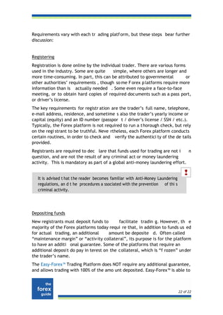 Requirements vary with each tr ading platf orm, but these steps bear further
discussion:


Registering
Registration is done online by the individual trader. There are various forms
used in the industry. Some are quite      simple, where others are longer and
more time-consuming. In part, this can be attributed to governmental          or
other authorities’ requirements , though so me F orex p latforms require more
information than is actually needed . Some even require a face-to-face
meeting, or to obtain hard copies of required documents such as a pass port,
or driver’s license.
The key requirements for registr ation are the trader’s full name, telephone,
e-mail address, residence, and sometime s also the trader’s yearly income or
capital (equity) and an ID number (passpor t / driver’s license / SSN / etc.).
Typically, the Forex platform is not required to run a t horough check, but rely
on the regi strant to be truthful. Neve rtheless, each Forex platform conducts
certain routines, in order to check and verify the authentici ty of the de tails
provided.
Registrants are required to dec lare that funds used for trading are not i    n
question, and are not the result of any criminal act or money laundering
activity. This is mandatory as part of a global anti-money laundering effort.


   It is advised t hat the reader becomes familiar with Anti-Money Laundering
   regulations, an d t he procedures a ssociated with the prevention of thi s
   criminal activity.




Depositing funds
New registrants must deposit funds to       facilitate tradin g. However, th e
majority of the Forex platforms today requi re that, in addition to funds us ed
for actual trading, an additional      amount be deposite d. Often called
“maintenance margin” or “activ ity collateral”, its purpose is for the platform
to have an additi onal guarantee. Some of the platforms that require an
additional deposi t do pay in terest on the c ollateral, which is “f rozen” un der
the trader’s name.
The Easy-Forex™ Trading Platform does NOT require any additional guarantee,
and allows trading with 100% of the amo unt deposited. Easy-Forex™ is able to



                                                                                22 of 22
 