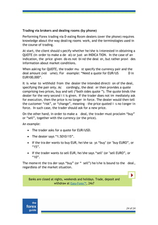 Trading via brokers and dealing rooms (by phone)
Performing Forex trading via D ealing Room dealers (over the phone) requires
knowledge about the way deali ng rooms work, and the terminologies used in
the course of trading.
At start, the client should s pecify whether he/she is i nterested in obtaining a
QUOTE (in order to make a de al) or just an INDICA TION. In the case of an
indication, the price given do es not bi nd the deal er, but rather provi des
information about market conditions.
When aski ng for QUOTE, the trader mu st specify the currency pair and the
deal amount (vol ume). For example: “Need a quote for EUR/US           D in
EUR100,000”.
It is wise to withhold from the dealer the intended directi on of the deal,
specifying the pair only. Ac cordingly, the deal er then provides a quote
comprising two prices, buy and sell (“both sides quote ”). The quote binds the
dealer for the very second i t is given. If the trader does not im mediately ask
for execution, then the price is no longer in force. The dealer would then tell
the customer “risk”, or “change”, meaning – the price quoted i s no l onger in
force. In such case, the trader should ask for a new price.
On the other hand, in order to make a deal, the trader must proclaim “buy”
or “sell”, together with the currency (or the price).
An example:
   •   The trader asks for a quote for EUR/USD.
   •   The dealer says “1.5010/15”.
   •   If the tra der wants to buy EUR, he/she sa ys “buy" (or "buy EURO”, or
       “15”.
   •   If the trader wants to sell EUR, he/she says “sell" (or "sell EURO”, or
       “10”.
The mome nt the tra der says “buy” (or “ sell”) he/s he is bound to the deal ,
regardless of the market situation.


    Banks are closed at nights, weekends and holidays. Trade, deposit and
                        withdraw at Easy-Forex™, 24x7




                                                                            24 of 24
 