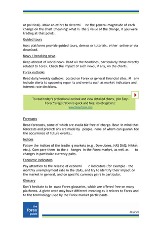 or political). Make an effort to determi ne the general magnitude of each
change on the chart (meaning: what is the $ value of the change, if you were
trading at that point).
Guided tours
Most platf orms provi de gui ded tours, dem os or tutorials, either online or via
download.
News / breaking news
Keep abreast of world news. Read all the headlines, particularly those directly
related to Forex. Check the impact of such news, if any, on the charts.
Forex outlooks
Read daily/weekly outlooks posted on Forex or general financial sites. M any
include alerts to upcoming repor ts and events such as market indicators and
interest rate decisions.


      To read today’s professional outlook and view detailed charts, join Easy-
               Forex™ (registration is quick and free, no obligation):
                                 www.Easy-Forex.com



Forecasts
Read forecasts, some of which are availa ble free of charge. Bear in mind that
forecasts and predicti ons are made by people, none of whom can guaran tee
the occurrence of future events…
Indices
Follow the indices of the leadin g markets (e.g . Dow-Jones, NAS DAQ; Nikkei;
etc.). Com pare them to the c hanges in the Forex market, as well as      to
changes in particular currency pairs.
Economic indicators
Pay attention to the release of economi     c indicators (for example – the
monthly u nemployment rate in the USA), and try to identify their impact on
the market in general, and on specific currency pairs in particular.
Glossary
Don’t hesitate to br owse Forex glossaries, which are offered free on many
platforms. A given word may have different meaning as it relates to Forex and
to the terminology used by the Forex market participants.




                                                                                  26 of 26
 