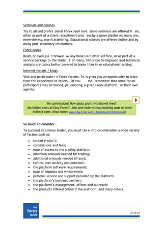 Seminars and courses
Try to attend profes sional Forex semi nars. Some seminars are offered fr ee,
often as part of a client recruitment proc ess by a given platfor m; many are,
nevertheless, worth attendi ng. Educational courses are offered online and by
many post-secondary institutions.
Forex books
Read, or even jus t browse. M any book s are offer ed free, or as part of a
service package to the trader. F or many, historical ba ckground and technical
analysis are topics better covered in books than in an educational setting.
Internet forums / blogs
Visit and participate i n Forex forums. Th is gives you an opportunity to learn
from the experience of others. Of cou        rse, remember that some forum
participants may be biased, pr omoting a given Forex platform or their own
agenda.



                 No commissions? How about profit withdrawal fees?
  (No hidden costs at Easy-Forex™. Join and trade without banking costs or other
      indirect costs. Read more: www.Easy-Forex.com/ - Spreads and Commissions)


So much to consider…
To succeed as a Forex trader, you must tak e into consideration a wide variety
of factors such as:
   •   spread (“pips”);
   •   commissions and fees;
   •   ease of access to the trading platform;
   •   minimum amounts needed for trading;
   •   additional amounts needed (if any);
   •   control over activity and positions;
   •   the platform software requirements;
   •   ease of deposits and withdrawals;
   •   personal service and support provided by the platform;
   •   the platform’s business partners;
   •   the platform’s management, offices and outreach;
   •   the products offered onboard the platform; and many others.




                                                                              27 of 27
 