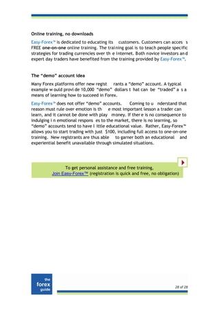 Online training, no downloads
Easy-Forex™ is dedicated to educating its customers. Customers can acces s
FREE one-on-one online training. The trai ning goal is to teach people specific
strategies for trading currencies over th e internet. Both novice investors an d
expert day traders have benefited from the training provided by Easy-Forex™.


The “demo” account idea
Many Forex platforms offer new regist rants a “demo” account. A typical
example w ould provi de 10,000 “demo” dollars t hat can be “traded” a s a
means of learning how to succeed in Forex.
Easy-Forex™ does not offer “demo” accounts.       Coming to u nderstand that
reason must rule over emotion is th e most important lesson a trader can
learn, and it cannot be done with play money. If ther e is no consequence to
indulging i n emotional respons es to the market, there is no learning, so
“demo” accounts tend to have l ittle educational value. Rather, Easy-Forex™
allows you to start trading with just $100, including full access to one-on-one
training. New registrants are thus able to garner both an educational and
experiential benefit unavailable through simulated situations.




                To get personal assistance and free training,
          Join Easy-Forex™ (registration is quick and free, no obligation)




                                                                         28 of 28
 