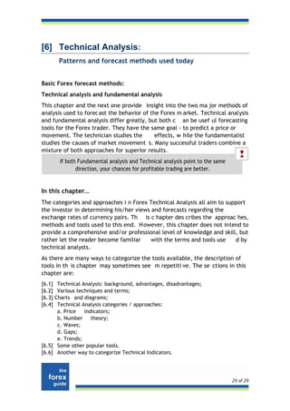 [6] Technical Analysis:
        Patterns and forecast methods used today


Basic Forex forecast methods:
Technical analysis and fundamental analysis
This chapter and the next one provide insight into the two ma jor methods of
analysis used to forec ast the behavior of the Forex m arket. Technical analysis
and fundamental analysis differ greatly, but both c an be usef ul forecasting
tools for the Forex trader. They have the same goal - to predict a price or
movement. The technician studies the         effects, w hile the fundamentalist
studies the causes of market movement s. Many successful traders combine a
mixture of both approaches for superior results.
        If both Fundamental analysis and Technical analysis point to the same
               direction, your chances for profitable trading are better.


In this chapter…
The categories and approaches i n Forex Technical Analysis all aim to support
the investor in determining his/her views and forecasts regarding the
exchange rates of currency pairs. Th is c hapter des cribes the approac hes,
methods and tools used to this end. H owever, this chapter does not intend to
provide a comprehensive and/or professional level of knowledge and skill, but
rather let the reader become familiar     with the terms and tools use   d by
technical analysts.
As there are many ways to categorize the tools available, the description of
tools in th is chapter may sometimes see m repetiti ve. The se ctions in this
chapter are:
[6.1] Technical Analysis: background, advantages, disadvantages;
[6.2] Various techniques and terms;
[6.3]Charts and diagrams;
[6.4] Technical Analysis categories / approaches:
      a. Price   indicators;
      b. Number     theory;
      c. Waves;
      d. Gaps;
      e. Trends;
[6.5] Some other popular tools.
[6.6] Another way to categorize Technical Indicators.




                                                                                29 of 29
 
