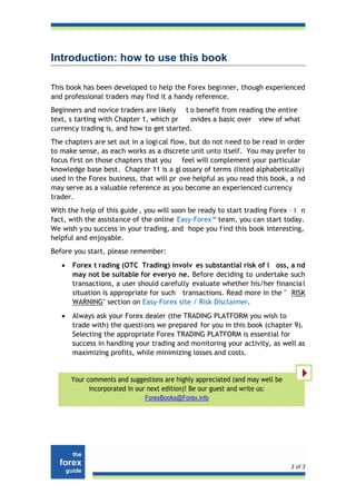 Introduction: how to use this book

This book has been developed to help the Forex beginner, though experienced
and professional traders may find it a handy reference.
Beginners and novice traders are likely t o benefit from reading the entire
text, s tarting with Chapter 1, which pr   ovides a basic over view of what
currency trading is, and how to get started.
The chapters are set out in a logi cal flow, but do not need to be read in order
to make sense, as each works as a discrete unit unto itself. You may prefer to
focus first on those chapters that you feel will complement your particular
knowledge base best. Chapter 11 is a gl ossary of terms (listed alphabetically)
used in the Forex business, that will pr ove helpful as you read this book, a nd
may serve as a valuable reference as you become an experienced currency
trader.
With the h elp of this guide , you will soon be ready to start trading Forex – i n
fact, with the assistance of the online Easy-Forex™ team, you can start today.
We wish y ou success in your trading, and hope you f ind this book interesting,
helpful and enjoyable.
Before you start, please remember:
   •   Forex t rading (OTC Trading) involv es substantial risk of l oss, a nd
       may not be suitable for everyo ne. Before deciding to undertake such
       transactions, a user should carefully evaluate whether his/her financia l
       situation is appropriate for such transactions. Read more in the " RISK
       WARNING" section on Easy-Forex site / Risk Disclaimer.
   •   Always ask your Forex dealer (the TRADING PLATFORM you wish to
       trade with) the questi ons we prepared for you in this book (chapter 9).
       Selecting the appropriate Forex TRADING PLATFORM is essential for
       success in handling your trading and monitoring your activity, as well as
       maximizing profits, while minimizing losses and costs.


       Your comments and suggestions are highly appreciated (and may well be
             incorporated in our next edition)! Be our guest and write us:
                               ForexBooks@Forex.info




                                                                               3 of 3
 