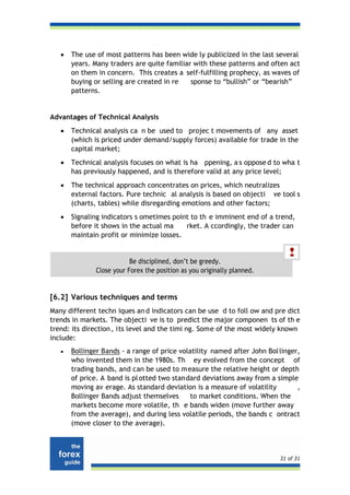 •   The use of most patterns has been wide ly publicized in the last several
       years. Many traders are quite familiar with these patterns and often act
       on them in concern. This creates a self-fulfilling prophecy, as waves of
       buying or selling are created in re   sponse to “bullish” or “bearish”
       patterns.


Advantages of Technical Analysis
   •   Technical analysis ca n be used to projec t movements of any asset
       (which is priced under demand/supply forces) available for trade in the
       capital market;
   •   Technical analysis focuses on what is ha ppening, a s oppose d to wha t
       has previously happened, and is therefore valid at any price level;
   •   The technical approach concentrates on prices, which neutralizes
       external factors. Pure technic al analysis is based on objecti ve tool s
       (charts, tables) while disregarding emotions and other factors;
   •   Signaling indicators s ometimes point to th e imminent end of a trend,
       before it shows in the actual ma    rket. A ccordingly, the trader can
       maintain profit or minimize losses.


                           Be disciplined, don’t be greedy.
               Close your Forex the position as you originally planned.


[6.2] Various techniques and terms
Many different techn iques an d indicators can be use d to foll ow and pre dict
trends in markets. The objecti ve is to predict the major componen ts of th e
trend: its direction , its level and the timi ng. Some of the most widely known
include:
   •   Bollinger Bands - a range of price volatility named after John Bol linger,
       who invented them in the 1980s. Th ey evolved from the concept of
       trading bands, and can be used to m easure the relative height or depth
       of price. A band is pl otted two standard deviations away from a simple
       moving av erage. As standard deviation is a measure of volatility        ,
       Bollinger Bands adjust themselves      to market conditions. When the
       markets become more volatile, th e bands widen (move further away
       from the average), and during less volatile periods, the bands c ontract
       (move closer to the average).



                                                                          31 of 31
 