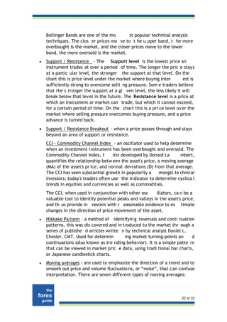 Bollinger Bands are one of the mo       st popular technical analysis
    techniques. The clos er prices mo ve to t he u pper band, t he more
    overbought is the market, and the closer prices move to the lower
    band, the more oversold is the market.
•   Support / Resistance – The Support level is the lowest price an
    instrument trades at over a period of time. The longer the pric e stays
    at a partic ular level, the stronger the support at that level. On the
    chart this is price level under the market where buying inter        est is
    sufficiently strong to overcome selli ng pressure. Som e traders believe
    that the s tronger the support at a gi ven level, the less likely it will
    break below that lev el in the future. The Resistance level is a price at
    which an instrument or market can trade, but which it cannot exceed,
    for a certain period of time. On the chart this is a pri ce level ov er the
    market where selling pressure overcomes buying pressure, and a price
    advance is turned back.
•   Support / Resistance Breakout - when a price passes through and stays
    beyond an area of support or resistance.
    CCI - Commodity Channel Index - an oscillator used to help determine
    when an investment instrument has been overbought and oversold. The
    Commodity Channel Index, f        irst developed by Donald La     mbert,
    quantifies the relationship betw een the asset's price, a moving average
    (MA) of the asset's pr ice, and normal deviations (D) from that average.
    The CCI has seen substantial growth in popularity a     mongst te chnical
    investors; today's traders often use the indicator to determine cyclica l
    trends in equities and currencies as well as commodities.
    The CCI, when used in conjunction with other osc       illators, ca n be a
    valuable tool to identify potential peaks and valleys in the asset's price,
    and th us provide in vestors with r easonable evidence to es timate
    changes in the direction of price movement of the asset.
•   Hikkake Pa ttern – a method of identifyin g reversals and conti nuation
    patterns, this was dis covered and in troduced to the market thr ough a
    series of publishe d articles writte n by technical analyst Daniel L.
    Chesler, CMT. Used for determin        ing market turning-points an     d
    continuations (also known as tre nding behavior). It is a simple patte rn
    that can be viewed in market pric e data, using tradi tional bar charts,
    or Japanese candlestick charts.
•   Moving averages - are used to emphasize the direction of a trend and to
    smooth out price and volume fluctuatio ns, or “noise”, that c an confuse
    interpretation. There are seven different types of moving averages:




                                                                        32 of 32
 