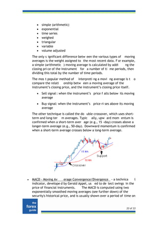•   simple (arithmetic)
       •   exponential
       •   time series
       •   weighed
       •   triangular
       •   variable
       •   volume adjusted
    The only s ignificant difference betw een the various types of moving
    averages is the weight assigned to the most recent data. F or example,
    a simple (arithmetic ) moving average is calculated by addi     ng the
    closing pri ce of the instrument for a number of ti me periods, then
    dividing this total by the number of time periods.
    The mos t popular method of interpreti ng a movi ng average is t          o
    compare the relati onship betw een a moving average of the
    instrument’s closing price, and the instrument’s closing price itself.
       •   Sell signal : when the instrument’s price f alls below its moving
           average
       •   Buy signal: when the instrument’s price ri ses above its moving
           average
    The other technique is called the do uble crossover, which uses short-
    term and long-ter m averages. Typic ally, upw ard mom entum is
    confirmed when a short-term aver age (e.g., 15 -day) crosses above a
    longer-term average (e.g., 50-day). Downward momentum is confirmed
    when a short-term average crosses below a long-term average.




•   MACD - Moving Av        erage Convergence/Divergence - a technica         l
    indicator, develope d by Gerald Appel, us ed to de tect swings in the
    price of financial instruments.      The MACD is computed using two
    exponentially smoothed moving averages (see further down) of the
    security's historical price, and is usually shown over a period of time on


                                                                        33 of 33
 
