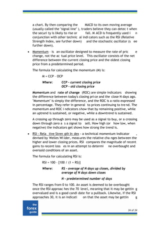 a chart. By then comparing the          MACD to its own moving average
    (usually called the "signal line" ), traders believe they can detec t when
    the securi ty is likely to rise or      fall. M ACD is frequently used i n
    conjunction with other technic al indi cators such as the RSI (Relative
    Strength Index, see further down) and the stochastic oscillator (s ee
    further down).
•   Momentum – is an oscillator designed to measure the rate of pric         e
    change, not the ac tual price level. This oscillator consists of the net
    difference between the current closing price and the oldest closing
    price from a predetermined period.
    The formula for calculating the momentum (M) is:
          M = CCP – OCP
          Where:        CCP – current closing price
                        OCP – old closing price
    Momentum and rate of change (ROC) are simple indicators showing
    the difference between today's closing pri ce and the close N days ago.
    "Momentum" is simply the difference, and the ROC is a ratio expressed
    in percentage. They refer in general to prices continuing to tre nd. The
    momentum and ROC i ndicators s how that by remaining positive, while
    an uptrend is sustained, or negative, while a downtrend is sustained.
    A crossing up through zero may be used as a signal to buy, or a crossing
    down through zero a s a signal to sell. How high (or how low, when
    negative) the indicators get shows how strong the trend is.
•   RSI - Rela tive Stren gth In dex - a technical momentum indicator      ,
    devised by Welles Wi lder, meas ures the relative cha nges betw een the
    higher and lower closing prices. RSI compares the magnitude of recent
    gains to recent loss es in an attempt to determi ne overbought and
    oversold conditions of an asset.
    The formula for calculating RSI is:
          RSI = 100 – [100 / (1 + RS)]
          Where:        RS - average of N days up closes, divided by
                        average of N days down closes
                        N - predetermined number of days
    The RSI ranges from 0 to 100. An asset is deemed to be overbought
    once the RSI approac hes the 70 leve l, me aning that it may be gettin g
    overvalued and is a good candi date for a pullback. Likewise, if the RSI
    approaches 30, it is an indicati  on that the asset may be gettin       g


                                                                       34 of 34
 