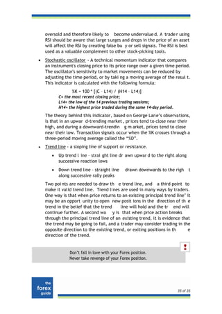 oversold and therefore likely to become undervalue d. A trade r using
    RSI should be aware that large s urges and drops in the price of an asset
    will affect the RSI by creating false bu y or sell signals. The RSI is best
    used as a valuable complement to other stock-picking tools.
•   Stochastic oscillator - A technical momentum indicator that compares
    an instrument's closing price to its price range over a given time period.
    The oscillator's sensitivity to market movements can be reduced by
    adjusting the time period, or by taki ng a moving average of the resul t.
    This indicator is calculated with the following formula:
                  %K = 100 * [(C – L14) / (H14 – L14)]
           C= the most recent closing price;
           L14= the low of the 14 previous trading sessions;
           H14= the highest price traded during the same 14-day period.

    The theory behind this indicator, based on George Lane’s observations,
    is that in an upwar d-trending market , pr ices tend to close near their
    high, and during a downward-trendin g m arket, prices tend to close
    near their low. Transaction signals occur when the %K crosses through a
    three-period moving average called the “%D”.
•   Trend line - a sloping line of support or resistance.
       •   Up trend l ine – strai ght line dr awn upwar d to the right along
           successive reaction lows
       •   Down trend line – straight line     drawn downwards to the righ      t
           along successive rally peaks
    Two poi nts are needed to draw th e trend line, and a third point to
    make it valid trend line. Trend lines are used in many ways by traders.
    One way is that when price returns to an existing principal trend line’ it
    may be an opport unity to open new posit ions in the direction of th e
    trend in the belief that the trend     line will hold and the tr end will
    continue further. A second wa y is that when price action breaks
    through the principal trend line of an existing trend, it is evidence that
    the trend may be going to fail, and a trader may consider trading in the
    opposite direction to the existing trend, or exiting positions in th     e
    direction of the trend.


                Don’t fall in love with your Forex position.
                Never take revenge of your Forex position.




                                                                          35 of 35
 