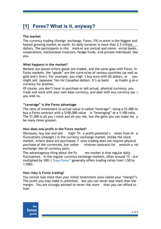 [1] Forex? What is it, anyway?
The market
The currency trading (foreign exchange, Forex, FX) m arket is the biggest and
fastest growing market on earth. Its daily turnover is more than 2.5 trillion
dollars. The participants in this mark et are central and comm ercial banks ,
corporations, institutional inves tors, hedge funds, a nd private individuals like
you.

What happens in the market?
Markets are places w here goods are traded, and the same goes with Forex. In
Forex markets, the “goods” are the curre ncies of various countries (as well as
gold and s ilver). For example, you migh t buy euro with US dollars, or you
might sell Japanese Yen for Canadian dollars. It’s as basic     as tradin g on e
currency for another.
Of course, you don’t have to purchase or sell actual, physical currency: you
trade and work with your own base currency, and deal with any currency pai r
you wish to.

“Leverage” is the Forex advantage
The ratio of investment to actual value is called “leverage”. Using a $1,000 to
buy a Forex contract with a $100,000 value is “leveraging” at a 1:100 ratio.
The $1,000 is all you i nvest and all you risk, but the gains you can make ma y
be many times greater.

How does one profit in the Forex market?
Obviously, buy low and sell      high! Th e profit potential c omes from th e
fluctuations (changes ) in the currency exchange market. Unlike the stock
market, w here share are purchased, F orex trading does not require physical
purchase of the currencies, but rather     involves contracts for amount a nd
exchange rate of currency pairs.
The advantageous thing about the Fo         rex market is that regular daily
fluctuations – in the regular currency exchange markets, often around 1% - ar e
multiplied by 100! ( Easy-Forex™ generally offers trading ratios from 1:50 to
1:200).

How risky is Forex trading?
You cannot lose more than your initial investment (also called your “margin”).
The profit you may make is unlimited, but you can never lose more than the
margin. You are strongly advised to never risk more than you can afford to
lose.




                                                                             4 of 4
 