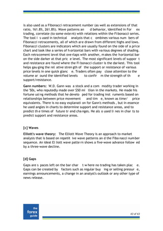 is also used as a Fibonacci retracement number (as well as extensions of that
ratio, 161.8%, 261.8%). Wave patterns an        d behavior, identified in For ex
trading, correlate (to some exte nt) with relations within the Fi bonacci series.
The tool i s used in technical analysis that c ombines various num bers of
Fibonacci retracements, all of which ar e drawn from different highs and lows.
Fibonacci clusters are indicators which are usually found on the side of a pri ce
chart and look like a series of h orizontal bars with various degrees of shading.
Each retracement level that ove rlaps with another, m akes the horizontal bar
on the side darker at that pric e level. The most significant levels of suppor t
and resistance are found where the Fi bonacci cluster is the dar kest. This tool
helps gau ging the rel ative stren gth of the support or resistance of various
price levels in one quick glanc e. Traders often pay close attention to the
volume ar ound the identified levels        to confir m the strength of th      e
support/resistance.
Gann numbers: W.D. Gann was a stock and a com modity trader working in
the '50s, who reputedly made over $50 mi llion in the markets. He made his
fortune usi ng methods that he develo ped for trading inst ruments based on
relationships between price movement       and tim e, known as time/ price
equivalents. There is no easy explanati on for Gann's methods , but in essence
he used angles in charts to determine support and resistance areas, and to
predict th e times of future tr end cha nges. He als o used li nes in char ts to
predict support and resistance areas.


[c] Waves
Elliott's wave theory: The Elliott Wave Theory is an approach to market
analysis that is based on repetit ive wave patterns an d the Fibo nacci num ber
sequence. An ideal El liott wave patte rn shows a five-wave advance follow ed
by a three-wave decline.


[d] Gaps
Gaps are s paces left on the bar char t w here no trading has taken plac e.
Gaps can be created by factors such as regular buy ing or selling pressur e,
earnings announcements, a change in an analyst's outlook or any other type of
news release.




                                                                          43 of 43
 