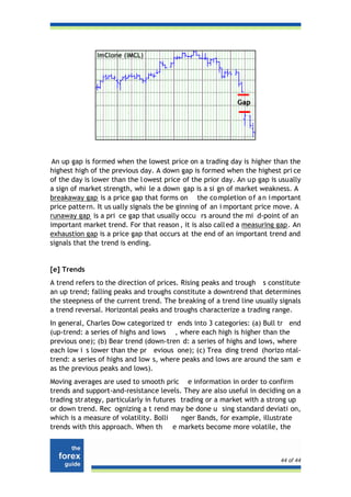 An up gap is formed when the lowest price on a trading day is higher than the
highest high of the previous day. A down gap is formed when the highest pri ce
of the day is lower than the l owest price of the prior day. An u p gap is usually
a sign of market strength, whi le a down gap is a si gn of market weakness. A
breakaway gap is a price gap that forms on the co mpletion o f a n i mportant
price patte rn. It us ually signals the be ginning of an i mportant price move. A
runaway gap is a pri ce gap that usually occu rs around the mi d-point of an
important market trend. For that reason , it is also call ed a measuring gap. An
exhaustion gap is a price gap that occurs at the end of an important trend and
signals that the trend is ending.


[e] Trends
A trend refers to the direction of prices. Rising peaks and trough s constitute
an up trend; falling peaks and troughs constitute a downtrend that determines
the steepness of the current trend. The breaking of a trend line usually signals
a trend reversal. Horizontal peaks and troughs characterize a trading range.
In general, Charles Dow categorized tr ends into 3 categories: (a) Bull tr end
(up-trend: a series of highs and lows , where each high is higher than the
previous one); (b) Bear trend (down-tren d: a series of highs and lows, where
each low i s lower than the pr evious one); (c) Trea ding trend (horizo ntal-
trend: a series of highs and low s, where peaks and lows are around the sam e
as the previous peaks and lows).
Moving averages are used to smooth pric e information in order to confirm
trends and support-and-resistance levels. They are also useful in deciding on a
trading str ategy, particularly in futures trading or a market with a strong up
or down trend. Rec ognizing a t rend may be done u sing standard deviati on,
which is a measure of volatility. Bolli    nger Bands, for example, illustrate
trends with this approach. When th e markets become more volatile, the



                                                                           44 of 44
 