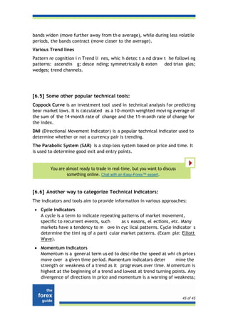 bands widen (move further away from th e average), while during less volatile
periods, the bands contract (move closer to the average).
Various Trend lines
Pattern re cognition i n Trend li nes, whic h detec t a nd draw t he followi ng
patterns: ascendin g; desce nding; symmetrically & exten        ded trian gles;
wedges; trend channels.




[6.5] Some other popular technical tools:
Coppock Curve is an investment tool used in technical analysis f or predicting
bear market lows. It is calculated as a 10-month weighted movi ng average of
the sum of the 14-month rate of change and the 11-m onth rate of change for
the index.
DMI (Directional Movement Indicator) is a popular technical indicator used to
determine whether or not a currency pair is trending.
The Parabolic System (SAR) is a stop-loss system based on price and time. It
is used to determine good exit and entry points.


        You are almost ready to trade in real-time, but you want to discuss
                something online. Chat with an Easy-Forex™ expert.


[6.6] Another way to categorize Technical Indicators:
The indicators and tools aim to provide information in various approaches:
 • Cycle indicators
   A cycle is a term to indicate repeating patterns of market movement,
   specific to recurrent events, such      as s easons, el ections, etc. Many
   markets have a tendency to m ove in cyc lical patterns. Cycle indicator s
   determine the timi ng of a parti cular market patterns. (Exam ple: Elliott
   Wave).
 • Momentum indicators
   Momentum is a gener al term us ed to desc ribe the speed at whi ch price s
   move over a given time period. Momentum indicators deter         mine the
   strength or weakness of a trend as it progresses over time. M omentum is
   highest at the beginning of a trend and lowest at trend turning points. Any
   divergence of directions in price and momentum is a warning of weakness;



                                                                              45 of 45
 
