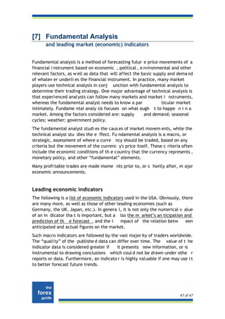 [7] Fundamental Analysis
      and leading market (economic) indicators


Fundamental analysis is a method of forecasting futur e price movements of a
financial i nstrument based on economic , political , e nvironmental and other
relevant factors, as w ell as data that will affect the basic supply and dema nd
of whatev er underli es the financial instrument. In practice, many market
players use technical analysis in conj unction with fundamental analysis to
determine their trading strategy. One major advantage of technical analysis is
that experi enced anal ysts can follow many markets and market i nstruments,
whereas the fundamental analyst needs to know a par               ticular market
intimately. Fundame ntal analy sis focuses on what ough t to happe n i n a
market. Among the factors considered are: supply         and demand; seasonal
cycles; weather; government policy.
The fundamental analyst studi es the caus es of market movem ents, while the
technical analyst stu dies the e ffect. Fu ndamental analysis is a macro, or
strategic, assessment of where a curre ncy should be traded, based on any
criteria but the movement of the currenc y's price itself. These c riteria often
include the economic conditions of th e country that the currency represents ,
monetary policy, and other “fundamental” elements.
Many profi table trades are made mome nts prior to, or s hortly after, m ajor
economic announcements.


Leading economic indicators
The following is a list of economic indicators used in the USA. Obviously, there
are many more, as well as those of other leading economies (such as
Germany, the UK, Japan, etc.). In genera l, it is not only the numerical v alue
of an in dicator tha t is important, but a lso the m arket’s an ticipation and
prediction of th e forecast , and the i     mpact of the relation betw       een
anticipated and actual figures on the market.
Such macro indicators are followed by the vast major ity of traders worldwide.
The “quali ty” of the publishe d data can differ over time. The value of t he
indicator data is considered greater if   it presents new information, or is
instrumental to drawing conclusions which coul d not be drawn under othe r
reports or data. Furthermore, an indicato r is highly valuable if one may use i t
to better forecast future trends.




                                                                          47 of 47
 