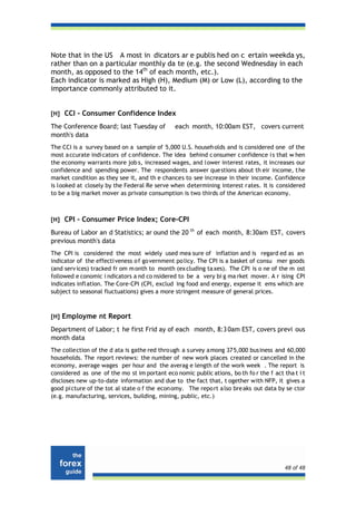 Note that in the US A most in dicators ar e publis hed on c ertain weekda ys,
rather than on a particular monthly da te (e.g. the second Wednesday in each
month, as opposed to the 14th of each month, etc.).
Each indicator is marked as High (H), Medium (M) or Low (L), according to the
importance commonly attributed to it.


[H] CCI - Consumer Confidence Index

The Conference Board; last Tuesday of          each month, 10:00am EST, covers current
month's data
The CCI is a survey based on a sample of 5,000 U.S. househ olds and is considered one of the
most a ccurate indi cators of c onfidence. The idea behind c onsumer c onfidence i s that w hen
the economy warrants more job s, increased wages, and l ower interest rates, it increases our
confidence and spending power. The respondents answer que stions about th eir income, t he
market condition as they see it, and th e chances to see increase in their income. Confidence
is looked at closely by the Federal Re serve when determining interest rates. It is considered
to be a big market mover as private consumption is two thirds of the American economy.



[H] CPI - Consumer Price Index; Core-CPI

Bureau of Labor an d Statistics; ar ound the 20 th of each month, 8:30am EST, covers
previous month's data
The CPI is considered the most widely used mea sure of inflation and is regard ed as an
indicator of the effecti veness o f go vernment po licy. The CPI is a basket of consu mer goods
(and serv ices) tracked fr om m onth to month (ex cluding ta xes). The CPI is o ne of the m ost
followed e conomic i ndicators a nd co nsidered to be a very bi g ma rket mover. A r ising CPI
indicates infl ation. The Core-CPI (CPI, exclud ing food and energy, expense it ems which are
subject to seasonal fluctuations) gives a more stringent measure of general prices.



[H] Employme nt Report

Department of Labor; t he first Frid ay of each month, 8:3 0am EST, covers previ ous
month data
The collection of the d ata is gathe red thro ugh a s urvey a mong 37 5,000 bus iness and 60,000
households. The report reviews: the number of new work places created or cancelled in the
economy, average wages per hour and the averag e length of the work week . The report is
considered as one of the mo st im portant eco nomic public ations, bo th fo r the f act tha t i t
discloses new up-to-date information and due to the fact that, t ogether with NFP, it gives a
good pi cture of the tot al state o f the econ omy. The repo rt a lso bre aks out data by se ctor
(e.g. manufacturing, services, building, mining, public, etc.)




                                                                                         48 of 48
 