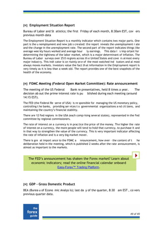 [H] Employment Situation Report

Bureau of Labor and St atistics; the first Friday of each month, 8:30am EST, cov ers
previous month data
The Employment Situation Report is a monthly indicator which contains two major parts. One
part is the u nemployment and new job s created: the report reveals the unemployment r ate
and the change in the unemployment rate. The second part of the report indicates things like
average wee kly hours worked and average hour ly earnings. This data i s imp ortant for
determining the tightness of the labor market, which is a major determinant of inflation. The
Bureau of Labor surveys over 25 0 re gions across th e United States and cove rs al most every
major indust ry. This indi cator is ce rtainly on e of the most watched ind icators and al most
always moves markets. Investors value the fact th at information in the Empl oyment report is
very timely as it is less than a week old. The report provides one of the best snapshots of the
health of the economy.



[H] FOMC Meeting (Federal Open Market Committee): Rate announcement

The meeting of the US Federal      Bank re presentatives, held 8 times a year.  The
decision ab out the prime interest rate is pu blished during each meeting (around
14:15 EST).
The FED (the Federal Re serve of USA) is re sponsible for managing the US monetary policy,
controlling t he banks, providing ser vices t o governmental organizations a nd cit izens, and
maintaining the country’s financial stability.
There are 12 Fed regions in the USA (each comp rising several states), represented in the Fed
committee by regional commissioners.
The rate of interest on a currency is in prac tice the price of the money. Th e higher the rate
of interest on a currency, the more people will tend to hold that currency, to purchase it and
in that way to strengthen the value of the currency. This is very important indicator affecting
the rate of inflation and is a very big market mover.
There is gre at import ance to the FOMC a nnouncement, how ever – the content of t       he
deliberation held in the meeting, which is published 2 weeks after the rate announcement, is
almost as important to the markets.



    The FED’s announcement has shaken the Forex market? Learn about
      economic indicators; read the online financial calendar onboard
                      Easy-Forex™ Trading Platform.




[H] GDP - Gross Domestic Product

BEA (Burea u of Econo mic Analys is); last da y of the quarter, 8:30         am EST , co vers
previous quarter data.




                                                                                       49 of 49
 