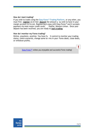 How do I start trading?
If you wish to trade u sing the Easy-Forex™ Trading Platform, or any other, you
must first register an d t hen deposit the amount y ou wish to have in your
margin account to inv est. Registering is easy with Easy-Forex™ and it accepts
payment via most major credit cards,       PayPal, Western Union. Once your
deposit has been received, you are ready to start trading.

How do I monitor my Forex trading?
Online, anywhere, anytime. You have fu ll control to monitor your trading
status, check scenarios, change some te rms in your Forex deals, close deals,
or withdraw profits.



          Easy-Forex™ wishes you enjoyable and successful Forex trading!




                                                                           5 of 5
 
