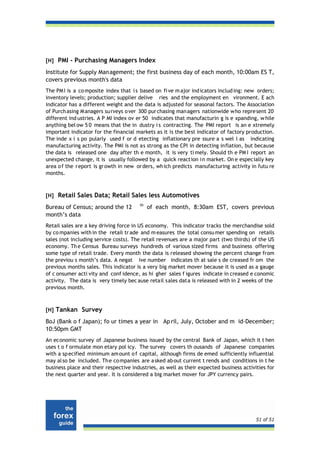 [H] PMI - Purchasing Managers Index

Institute for Supply Man agement; the first business day of each month, 10:00am ES T,
covers previous month's data
The PM I is a co mposite index that i s based on fi ve m ajor ind icators includ ing: new orders;
inventory levels; production; supplier delive ries and the employment en vironment. E ach
indicator has a different weight and the data is adjusted for seasonal factors. The Association
of Purch asing M anagers su rveys o ver 300 pur chasing man agers nationwide w ho repre sent 20
different ind ustries. A P MI index ov er 50 indicates that manufacturin g is e xpanding, w hile
anything bel ow 5 0 means that the in dustry i s contracting. The PMI report is an e xtremely
important indicator for the financial markets as it is the best indicator of factory production.
The inde x i s po pularly used f or d etecting inflationary pre ssure a s wel l as indicating
manufacturing activity. The PMI is not as strong as the CPI in detecting inflation, but because
the data is released one day after th e month, it is very ti mely. Should th e PM I report an
unexpected change, it is usually followed by a quick reaction in market. On e especially key
area o f the r eport is gr owth in new or ders, wh ich predicts manufacturing activity in futu re
months.



[H] Retail Sales Data; Retail Sales less Automotives
                                       th
Bureau of Census; around the 12             of each month, 8:30am EST, covers previous
month’s data
Retail sales are a key driving force in US economy. This indicator tracks the merchandise sold
by co mpanies with in the retail tr ade and m easures the total consu mer spending on retails
sales (not including service costs). The retail revenues are a major part (two thirds) of the US
economy. Th e Census Bureau surveys hundreds of various sized firms and business offering
some type of retail trade. Every month the data is released showing the percent change from
the previou s month’s data. A negat ive number indicates th at sale s de creased fr om the
previous months sales. This indicator is a very big market mover because it is used as a gauge
of c onsumer acti vity and conf idence, as hi gher sales f igures indicate in creased e conomic
activity. The data is very timely bec ause retail sales data is released with in 2 weeks of the
previous month.



[H] Tankan Survey

BoJ (Bank o f Japan); fo ur times a year in Ap ril, July, October and m id-December;
10:50pm GMT
An economic survey of Japanese business issued by the central Bank of Japan, which it t hen
uses t o f ormulate mon etary pol icy. The survey covers th ousands of Japanese companies
with a sp ecified minimum am ount o f capital, although firms de emed sufficiently influential
may al so be included. Th e co mpanies are a sked ab out current t rends and conditions in t he
business place and their respective industries, as well as their expected business activities for
the next quarter and year. It is considered a big market mover for JPY currency pairs.




                                                                                         51 of 51
 