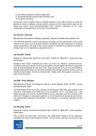 8. the inflation-adjusted monetary supply (M2);
  9. the spread between long and short interests rates;
  10. consumer sentiment.
By lo oking at the Co mposite I ndex o f Leading I ndicators in the l ight of busine ss cycles and
general ec onomic c onditions, inve stors and bu sinesses can f orm expe ctations about wh at's
ahead, and make b etter-informed decisions. It has medium i mportance, as its many
components are already known at the time of its publication.



[M] Curren t Account

BEA (Bureau of Economic Analysis); quarterly, around six weeks after quarter end
The difference between a nation's total exports of goods, services and transfers, and its total
imports of th e sa me. Curr ent acc ount balance calculations excl ude transact ions in financial
assets and liabilities. The level of the current account is followed as an indicator of trends in
foreign trade, so it is regarded as a big market mover.



[M] Durable Goods

Bureau of Census; the fourth we ek of each month, 8 :30am ES T, covers prev ious
month data
Durable G oods Orders measures ne w order s pl aced w ith domestic manufacturers for
immediate and future delivery of factory hard goods. A durable good is defined as a good that
lasts an exte nded period of time (over three years) during whi ch its ser vices are extende d.
Rising Durable Goods Orders are normally associated with stronger economic activity, and can
therefore lead to higher short-term interest rates. Higher rates often support a currency, at
least in the short term.



[M] GDP Price Deflator

BEA (Burea u of Econo mic Analys is); last da y of the quarter, 8:30           am EST , co vers
previous quarter data
The GDP deflator shows how much a change in the base year's GDP relies upon changes in the
price level. Also known as the "GDP impl icit pr ice deflator." As it i s not based on a f ixed
basket of goods and s ervices, the GD P deflat or h as an advantage over the con sumer p rice
index (CPI). Changes in consumption patterns, or th e introduction of new goo ds and services,
are automatically re flected in the de flator. Th is in dicator i s of medium importance t o t he
markets.



[M] Housing Starts

Bureau of Census; around the mid dle of each month, 8 :30am ES T, c overs previous
month data
This economic indi cator track s how many new single-family homes or ot her residential
buildings were constru cted through the month. For the survey, each hou se and each sin gle



                                                                                          53 of 53
 