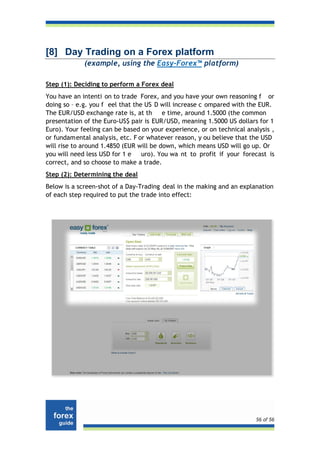 [8] Day Trading on a Forex platform
             (example, using the Easy-Forex™ platform)

Step (1): Deciding to perform a Forex deal
You have an intenti on to trade Forex, and you have your own reasoning f or
doing so – e.g. you f eel that the US D will increase c ompared with the EUR.
The EUR/USD exchange rate is, at th      e time, around 1.5000 (the common
presentation of the Euro-US$ pair is EUR/USD, meaning 1.5000 US dollars for 1
Euro). Your feeling can be based on your experience, or on technical analysis ,
or fundamental analysis, etc. F or whatever reason, y ou believe that the USD
will rise to around 1.4850 (EUR will be down, which means USD will go up. Or
you will need less USD for 1 e    uro). You wa nt to profit if your forecast is
correct, and so choose to make a trade.
Step (2): Determining the deal
Below is a screen-shot of a Day-Trading deal in the making and an explanation
of each step required to put the trade into effect:




                                                                        56 of 56
 