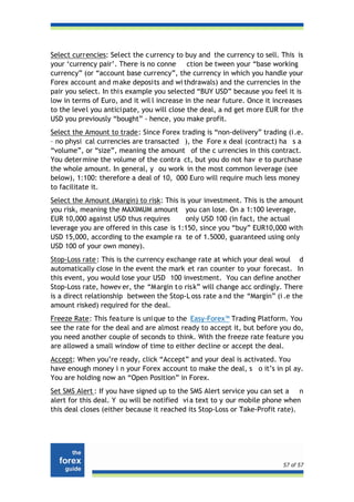 Select currencies: Select the c urrency to buy and the currency to sell. This is
your ‘currency pair’. There is no conne ction be tween your “base working
currency” (or “account base currency”, the currency in which you handle your
Forex account and make deposits and wi thdrawals) and the currencies in the
pair you select. In thi s example you selected “BUY USD” because you feel it is
low in terms of Euro, and it wil l increase in the near future. Once it increases
to the level you anticipate, you will close the deal, a nd get more EUR for th e
USD you previously “bought” - hence, you make profit.
Select the Amount to trade: Since Forex trading is “non-delivery” trading (i .e.
– no physi cal currencies are transacted ), the Fore x deal (contract) ha s a
“volume”, or “size”, meaning the amount of the c urrencies in this contract.
You deter mine the volume of the contra ct, but you do not hav e to purchase
the whole amount. In general, y ou work in the most common leverage (see
below), 1:100: therefore a deal of 10, 000 Euro will require much less money
to facilitate it.
Select the Amount (Margin) to risk: This is your investment. This is the amount
you risk, meaning the MAXIMUM amount you can lose. On a 1:100 leverage,
EUR 10,000 against USD thus requires       only USD 100 (in fact, the actual
leverage you are offered in this case is 1:150, since you “buy” EUR10,000 with
USD 15,000, according to the example ra te of 1.5000, guaranteed using only
USD 100 of your own money).
Stop-Loss rate : This is the currency exchange rate at which your deal woul d
automatically close in the event the mark et ran counter to your forecast. In
this event, you would lose your USD 100 investment. You can define another
Stop-Loss rate, howev er, the “M argin to risk” will change acc ordingly. There
is a direct relationship between the Stop-L oss rate a nd the “Margin” (i .e the
amount risked) required for the deal.
Freeze Rate: This fea ture is uni que to the Easy-Forex™ Trading Platform. You
see the rate for the deal and are almost ready to accept it, but before you do,
you need another couple of seconds to think. With the freeze rate feature you
are allowed a small window of time to either decline or accept the deal.
Accept: When you’re ready, click “Accept” and your deal is activated. You
have enough money i n your Forex account to make the deal, s o it’s in pl ay.
You are holding now an “Open Position” in Forex.
Set SMS Alert : If you have signed up to the SMS Alert service you can set a n
alert for this deal. Y ou will be notified vi a text to y our mobile phone when
this deal closes (either because it reached its Stop-Loss or Take-Profit rate).




                                                                          57 of 57
 