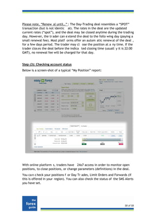 Please note, “Renew al until…” : The Day-Trading deal resembles a “SPOT”
transaction (but is not identic al). The rates in the deal are the updated
current rates (“spot”), and the deal may be closed anytime during the trading
day. However, the tr ader can e xtend the deal to the follo wing day (paying a
small renewal fee). Most platf orms offer an autom atic renew al of the deal ,
for a few days period. The trader may cl ose the position at a ny time. If the
trader clos es the deal before the indica ted closing time (usuall y it is 22:00
GMT), no renewal fee will be charged for that day.


Step (3): Checking account status
Below is a screen-shot of a typical “My Position” report:




With online platform s, traders have 24x7 access in order to monitor open
positions, to close positions, or change parameters (definitions) in the deal.
You ca n c heck your positions f or Day Tr ades, Limit Orders and Forwards (if
this is offered in your region). You can also check the status of the SMS Alerts
you have set.




                                                                          58 of 58
 