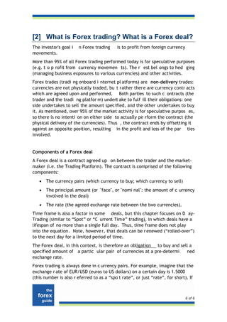 [2] What is Forex trading? What is a Forex deal?
The investor's goal i   n Forex trading    is to profit from foreign currency
movements.
More than 95% of all Forex trading performed today is for speculative purposes
(e.g. t o p rofit from currency movemen ts). The r est bel ongs to hed ging
(managing business exposures to various currencies) and other activities.
Forex trades (tradi ng onboard i nternet pl atforms) are non-delivery trades:
currencies are not physically traded, bu t rather there are currency contr acts
which are agreed upon and performed. Both parties to such c ontracts (the
trader and the tradi ng platfor m) undert ake to fulf ill their obligations: one
side undertakes to sell the amount specified, and the other undertakes to buy
it. As mentioned, over 95% of the market activity is for speculative purpos es,
so there is no intenti on on either side to actually pe rform the contract (the
physical delivery of the currencies). Thus , the contract ends by offsetting it
against an opposite position, resulting in the profit and loss of the par ties
involved.


Components of a Forex deal
A Forex deal is a contract agreed up on between the trader and the market-
maker (i.e. the Trading Platform). The contract is comprised of the following
components:
   •   The currency pairs (which currency to buy; which currency to sell)
   •   The princi pal amount (or "face", or "nomi nal": the amount of c urrency
       involved in the deal)
   •   The rate (the agreed exchange rate between the two currencies).
Time frame is also a factor in some deals, bu t this chapter focuses on D ay-
Trading (similar to “Spot” or “C urrent Time” trading), in which deals have a
lifespan of no more than a single full day. Thus, time frame does not play
into the equation. Note, howeve r, that deals can be r enewed (“rolled-over”)
to the next day for a limited period of time.
The Forex deal, in this context, is therefore an obligation to buy and sell a
specified amount of a partic ular pair of currencies at a pre-determi     ned
exchange rate.
Forex trading is always done in c urrency pairs. For example, imagine that the
exchange r ate of EUR/USD (euros to US dollars) on a certain day is 1.5000
(this number is also r eferred to as a “spo t rate”, or just “rate”, for short). If



                                                                                6 of 6
 