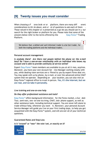 [9] Twenty issues you must consider

When choosing a F orex brok er or platform, there are many diff             erent
considerations to thi nk about, and a l ot of questions to ask each of them .
Those rais ed in this chapter ar e presen ted as a gui de you should use in y our
search for the right broker or platform for you. Please note that some of the
answers below refer to the terms offered by the             Easy-Forex™ Trading
Platform.


     We believe that a skilled and well informed trader is a be tter trader, for
     both the trading platforms and the individual traders.


Personal account management
Is anybody there? Are there real people behind the phone (or the e-mail
box)? Do I have a one-on-one relationship with an individual who knows my
account and is able to provide continuity of service online?
Expert Easy-Forex™ team members are available to you at all ti mes, anytime.
Moreover, you have your own Account Ser vice Manager working closely with
you, while dealing room services are o ffered to you by expert Forex deal ers.
You may speak with us by phone, by e-mail, or over the advanced online CHAT
system that we operate. Depending on your location, you can also visit an
Easy-Forex™ regional office to m eet in person. Yes, it’s the internet, but we
are real, and we take it personally.


Live training and one-on-one help
Do they offer professional assistance and tools?
Easy-Forex™ offers background information for the Forex market, a Gui ded-
Tour, semi nars, one -on-one tra ining, CHAT, tele phone support, as well as
other assistance tools, including technical support. You are never left alone to
trade without help, whenever you want it. Moreove r, your personal Account
Service Manager will guide you l ive on your first trading steps, to help you ge t
acquainted with the Easy-Forex™ system, and will ans wer all of your techni cal
questions.


Guaranteed Rates and Stop-Loss
Is it “around” or “near” the rate I set, or exactly on it?


                                                                               64 of 64
 