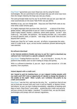 Easy-Forex™ guarantees your exact Stop-Loss rate by using the latest
technologies. We are committed to the principle that you will never lose more
than the margin risked by the Stop-Loss rate you choose.
The same principle holds true for any Ta ke-Profit rate you set: your deal will
close automatically on the exact Take-Profit rate you define.
Needless to say, you can change both    Stop-Loss and Take-Profit rates at any
time while a deal remains open.
It is highly important that you know that, due to th     e nature of the forex
global market, 100% guarantee to pre-se t rates is im possible. Such may occur
under hi ghly volatile market c onditions, where other parties to the F orex
trade (e.g. – the trader, the platform, the liquidity provider, etc .) are unable
to execute specific rates, or specific rate range, due to condi tions tha t ar e
beyond their control.
Simply put: Easy-For ex™ makes any and all efforts to guarantee the rates,
when it is able to doi ng so, unl ess ma rket conditions prevent delivering the
rate selected.


No software download
Is the internet platform friendly and easy to use? Do I need to download any
software? Am I restricted to a specific computer terminal?
Easy-Forex™ Trading Platform was the fi rst, an d may be t he only, Fo rex
platform that enables users to start trading so simply and quickly.
With n o s oftware to downloa d, you can log in to your account an d tr ade
anytime, from anywhere.


Instant deposit with a credit card
Am I bound to wait for banking hours, or can I deposit trading margins with
my credit card? Will I miss an opportunity if I decide to change the margins in
the middle of the night? When I profit, can I withdraw the profits to my
credit card account?
Easy-Forex™ was the first, and may be the only, For ex platf orm that all ows
you to fund your account with your cred it card (or PayPal, or Western Union,
and others), so you c an start trading immediately, regardless of banking work
days or hours. Easy-Forex™ cares about protecting your credit card security
and your privacy to the highes t standard . To achieve that, we use the latest
technologies and comply with all relevant regulations.




                                                                          65 of 65
 