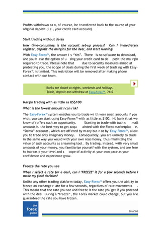 Profits withdrawn ca n, of cours e, be tr ansferred back to the source of your
original deposit (i.e., your credit card account).


Start trading without delay
How time-consuming is the account set-up process? Can I immediately
register, deposit the margins for the deal, and start running?
With Easy-Forex™, the answer i s “Yes”. There is no software to download,
and you h ave the option of u sing your credit card to de posit the ma rgin
required to trade. Please note that        due to security measures aimed at
protecting you, the sc ope of deals during the first week of tradi ng with Easy-
Forex™, is limited. This restriction will be removed after making phone
contact with our team.


                Banks are closed at nights, weekends and holidays.
                Trade, deposit and withdraw at Easy-Forex™, 24x7


Margin trading with as little as US$100
What is the lowest amount I can risk?
The Easy-Forex™ system enables you to trade wi th very small amounts if you
wish: you can start using Easy-Forex™ with as little as $100. No bank (that we
know of) offers such an opportunity.       Starting to trade with such s     mall
amounts is the best way to get acqu       ainted with the Forex marketplac e.
“Demo” accounts , wh ich are off ered by m any but n ot by Easy-Forex™, allow
you to trade only imaginary money. Consequently, you are unlikely to trade
in the same way you would with your own real money, thus minimizing the
value of such accounts as a learning tool . By trading, instead, w ith very small
amounts of your money, you familiarize yourself with the system, and are free
to increas e your level and s cope of activity at your own pace as your
confidence and experience grow.


Freeze the rate you see
When I select a rate for a deal, can I "FREEZE" it for a few seconds before I
make my final decision?
Unlike any other tradi ng platform today, Easy-Forex™ offers you the abili ty to
freeze an exchange r ate for a few seconds, regardless of rate movements .
This means that the rate you see and freeze is the rate you get if you proceed
with the deal. During a “freeze” , the Forex market could change, but you ar e
guaranteed the rate you have frozen.


                                                                          66 of 66
 