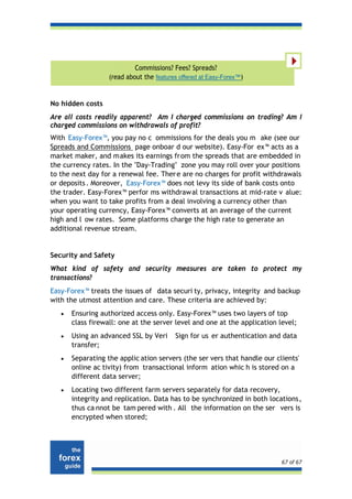 Commissions? Fees? Spreads?
                   (read about the features offered at Easy-Forex™)


No hidden costs
Are all costs readily apparent? Am I charged commissions on trading? Am I
charged commissions on withdrawals of profit?
With Easy-Forex™, you pay no c ommissions for the deals you m ake (see our
Spreads and Commissions page onboar d our website). Easy-For ex™ acts as a
market maker, and makes its earnings from the spreads that are embedded in
the currency rates. In the "Day-Trading" zone you may roll over your positions
to the next day for a renewal fee. Ther e are no charges for profit withdrawals
or deposits . Moreover, Easy-Forex™ does not levy its side of bank costs onto
the trader. Easy-Forex™ perfor ms withdraw al transactions at mid-rate v alue:
when you want to take profits from a deal involving a currency other than
your operating currency, Easy-Forex™ converts at an average of the current
high and l ow rates. Some platforms charge the high rate to generate an
additional revenue stream.


Security and Safety
What kind of safety and security measures are taken to protect my
transactions?
Easy-Forex™ treats the issues of data securi ty, privacy, integrity and backup
with the utmost attention and care. These criteria are achieved by:
   •   Ensuring authorized access only. Easy-Forex™ uses two layers of top
       class firewall: one at the server level and one at the application level;
   •   Using an advanced SSL by Veri      Sign for us er authentication and data
       transfer;
   •   Separating the applic ation servers (the ser vers that handle our clients'
       online ac tivity) from transactional inform ation whic h is stored on a
       different data server;
   •   Locating two different farm servers separately for data recovery,
       integrity and replication. Data has to be synchronized in both locations,
       thus ca nnot be tam pered with . All the information on the ser vers is
       encrypted when stored;




                                                                           67 of 67
 