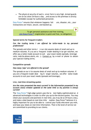 •   The physic al security of each s erver farm is very high. Armed guards
       are on loc ation 24 hours a day , and access to the premises is strictly
       forbidden except for authorized personnel.
Easy-Forex™ ensures that whatever happens: fail       ure, disaster, etc., your
transactions are intact, secure, and backed up.


                To get personal assistance and free training,
       Join Easy-Forex™ (registration is quick and free, no obligation)


Special terms for frequent traders
Can the trading terms I am offered be tailor-made to my personal
preferences?
The spreads and other terms i n our site assume deals of small and up to
medium volumes. If y ou are a frequent trader dealing in lar ger volumes, we
offer you a tailor-made account to suit your exact needs (spreads, leverage
ratio, mob ile-phone alerts, etc .). Contact us by e-mail or phone to obtain
your special trading terms.


Competitive spreads
How many "pips" are offered in the spread?
The spreads on our si te assume deals of small and up to medium volumes. If
you are a frequent trader deal ing in larger volumes , we offer tailor-made
accounts to suit your exact needs (spreads and leverage).


Live, real-time streaming quotes
Are the rates presented the most current? Is the information presented in my
account status window updated at the same time so my position is always
current?
The Easy-Forex™ high-edge system uses the la test highly sophisticated an d
advanced technologies in order to offer you up-to-the-second quotes. You may
check your accounts and posi tions in real time, you m ay do so 24 hours a da y,
and make a deal based on real-time infor mation. Easy-Forex™ believes it is
highly important for you to be able to control your funds whe never you wish,
and base your deals on real-time information. That is the level of service we
are committed to providing to our clients.




                                                                          68 of 68
 