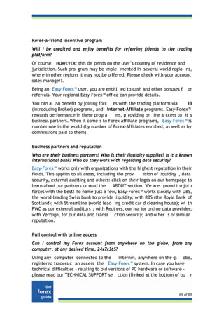 Refer-a-friend incentive program
Will I be credited and enjoy benefits for referring friends to the trading
platform?
Of course. HOWEVER: this de pends on the user’s country of residence and
jurisdiction. Such pro gram may be imple mented in several world regio ns,
where in other region s it may not be o ffered. Please check with your account
sales manager!.
Being an Easy-Forex™ user, you are entitl ed to cash and other bonuses f        or
referrals. Your regional Easy-Forex™ office can provide details.
You can a lso benefit by joining forc es with the trading platform via       IB
(Introducing Broker) programs, and Internet-Affiliate programs. Easy-Forex™
rewards performance in these progra     ms, p roviding on line a ccess to it s
business partners. When it come s to Forex affiliate programs, Easy-Forex™ is
number one in the world (by number of Forex-Affiliates enrolled, as well as by
commissions paid to them).


Business partners and reputation
Who are their business partners? Who is their liquidity supplier? Is it a known
international bank? Who do they work with regarding data security?
Easy-Forex™ works only with organizations with the hi ghest reputation in their
fields. This applies to all areas, including the prov    ision of liquidity , data
security, external auditing and others: click on their logos on our homepage to
learn about our partners or read the       ABOUT section. We are proud t o joi n
forces with the best! To name just a few, Easy-Forex™ works closely with UBS,
the world-leading Swiss bank to provide li quidity; with RBS (the Royal Bank of
Scotland); with StreamLine (world lead ing credit car d clearing house); wi th
PWC as our external auditors ; with Reut ers, our ma jor onli ne data provi der;
with VeriSign, for our data and transa ction security; and other s of similar
reputation.


Full control with online access
Can I control my Forex account from anywhere on the globe, from any
computer, at any desired time, 24x7x365?
Using any computer connected to the           internet, anywhere on the gl obe,
registered traders c an access the Easy-Forex™ system. In case you have
technical difficulties - relating to old versions of PC hardware or software -
please read our TECHNICAL SUPPORT se ction (li nked at the bottom of ou r



                                                                           69 of 69
 