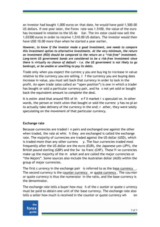 an investor had bought 1,000 euros on that date, he would have paid 1,500.00
US dollars. If one year later, the Forex rate was 1.5100, the value of the euro
has increased in relation to the US do llar. The inv estor could now sell the
1,03300 euros in order to receive 1,510.00 US dollars. The investor would then
have USD 10.00 more than when he started a year earlier.
However, to know if the investor made a good investment, one needs to compare
this investment option to alternative investments. At the very minimum, the return
on investment (ROI) should be compared to the return on a “risk-free” investment.
Long-term US government bonds are considered to be a risk-free investment since
there is virtually no chance of default - i.e. the US government is not likely to go
bankrupt, or be unable or unwilling to pay its debts.

Trade only when you expect the currenc y you are buy ing to i ncrease in val ue
relative to the currency you are selling. I f the currency you are buying does
increase in value, you must sell back that currency in order to lock in the
profit. An open trade (also called an “open position”) is one in which a trader
has bought or sold a particular currency pair, and ha s not yet sold or bought
back the equivalent amount to complete the deal.
It is estim ated that around 95% of th e F X market i s speculati ve. In other
words, the person or instit ution that bought or sold the currenc y has no pl an
to actually take delivery of the currency in the end; r ather, they were solely
speculating on the movement of that particular currency.


Exchange rate
Because currencies are traded i n pairs and exchanged one against the other
when traded, the rate at whic h they are exchanged is called the exchange
rate. The majority of currencies are traded against the US dollar (USD), which
is traded more than any other currenc y. The four currencies traded most
frequently after the US dollar are the eu ro (EUR), the Japanese yen (JPY), the
British pound sterling (GBP) and the Sw iss franc (CHF). These fi ve currencies
make up the majority of the m arket and are called the major currencies or
“the Majors”. Some sources also include the Australian dollar (AUD) within the
group of major currencies.
The first c urrency in the exchange pair is referred to as the base currency .
The second currency is the counter currency or quote currency . The cou nter
or quote currency is thus the numerator in the ratio, and the base currency is
the denominator.
The exchange rate tells a buyer how muc h of the c ounter or quote c urrency
must be paid to obtain one unit of the base currency. The exchange rate also
tells a seller how much is received in the counter or quote currency wh   en



                                                                               7 of 7
 