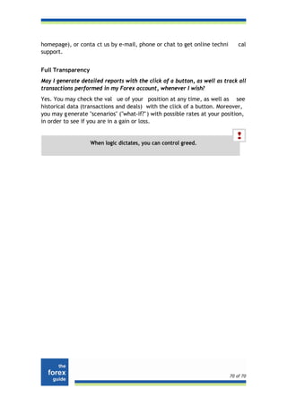 homepage), or conta ct us by e-mail, phone or chat to get online techni       cal
support.


Full Transparency
May I generate detailed reports with the click of a button, as well as track all
transactions performed in my Forex account, whenever I wish?
Yes. You may check the val ue of your position at any time, as well as see
historical data (transactions and deals) with the click of a button. Moreover,
you may g enerate "scenarios" ("what-if?" ) with possible rates at your position,
in order to see if you are in a gain or loss.


                    When logic dictates, you can control greed.




                                                                          70 of 70
 