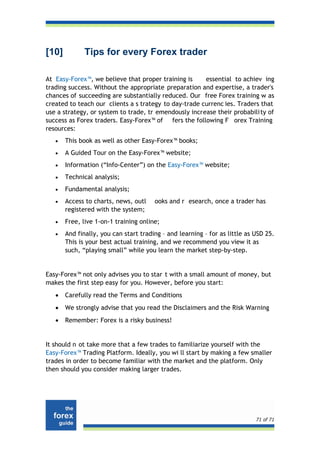 [10]          Tips for every Forex trader

At Easy-Forex™, we believe that proper training is     essential to achiev ing
trading success. Without the appropriate preparation and expertise, a trader's
chances of succeeding are substantially reduced. Our free Forex training w as
created to teach our clients a s trategy to day-trade currenc ies. Traders that
use a strategy, or system to trade, tr emendously increase their probabili ty of
success as Forex traders. Easy-Forex™ of fers the following F orex Training
resources:
   •   This book as well as other Easy-Forex™ books;
   •   A Guided Tour on the Easy-Forex™ website;
   •   Information (“Info-Center”) on the Easy-Forex™ website;
   •   Technical analysis;
   •   Fundamental analysis;
   •   Access to charts, news, outl    ooks and r esearch, once a trader has
       registered with the system;
   •   Free, live 1-on-1 training online;
   •   And finally, you can start trading – and learning – for as little as USD 25.
       This is your best actual training, and we recommend you view it as
       such, “playing small” while you learn the market step-by-step.


Easy-Forex™ not only advises you to star t with a small amount of money, but
makes the first step easy for you. However, before you start:
   •   Carefully read the Terms and Conditions
   •   We strongly advise that you read the Disclaimers and the Risk Warning
   •   Remember: Forex is a risky business!


It should n ot take more that a few trades to familiarize yourself with the
Easy-Forex™ Trading Platform. Ideally, you wi ll start by making a few smaller
trades in order to become familiar with the market and the platform. Only
then should you consider making larger trades.




                                                                            71 of 71
 
